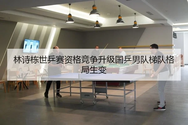 林诗栋世乒赛资格竞争升级国乒男队梯队格局生变