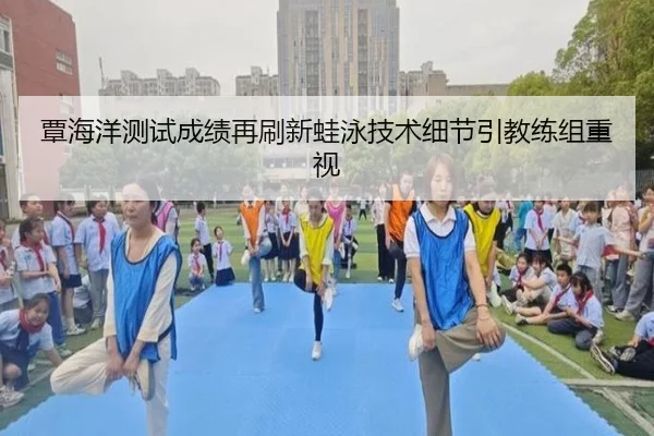 覃海洋测试成绩再刷新蛙泳技术细节引教练组重视