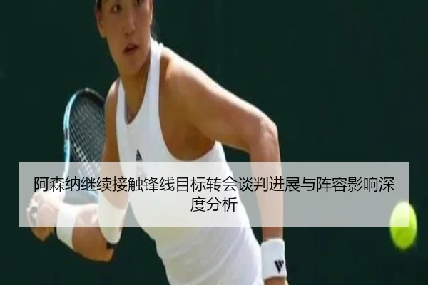 阿森纳继续接触锋线目标转会谈判进展与阵容影响深度分析