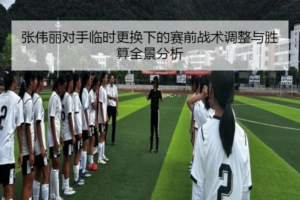 张伟丽对手临时更换下的赛前战术调整与胜算全景分析
