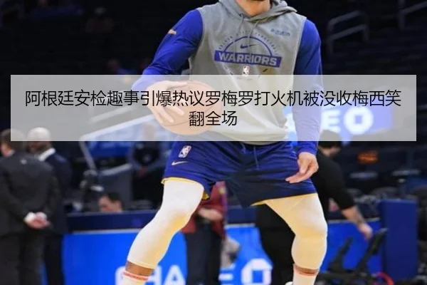 阿根廷安检趣事引爆热议罗梅罗打火机被没收梅西笑翻全场